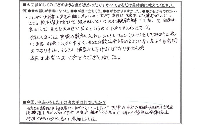 参加してみて良かった点は、とにかく決算書に見方が難しかったのですが、本日は未来をどう進むかということを数字(資金繰り)で読み取るというのが新鮮でした。又、全体を鳥の目で足元を虫の目で見るというのもわかりやすかったです。会社へ戻ったら、実際の数字を入れてシュミレーションをしてみようと思います。非常にわかりやすく、会社の数字が読めるようになったような気持ちになりました。もちろん演習をしなければなりませんが。本日はありがとうございました。申し込みの決め手は会社の経理は担当者に任せていましたが、実際の会社の財務経理状況を把握したかったのですが、内容が難しそうなので何とか簡単に全体像を把握できないかと思い参加しました。