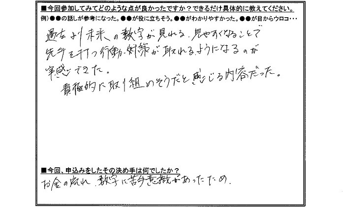 参加してみて良かった点は、過去より未来の数字が見れる、見やすくなることで先手を打つ神津・対策が取れるようになるのが実感できた。積極的に取り組めそうだと感じる内容だった。申し込みの決め手はお金のン枯れ、数字に苦手意識があったため。