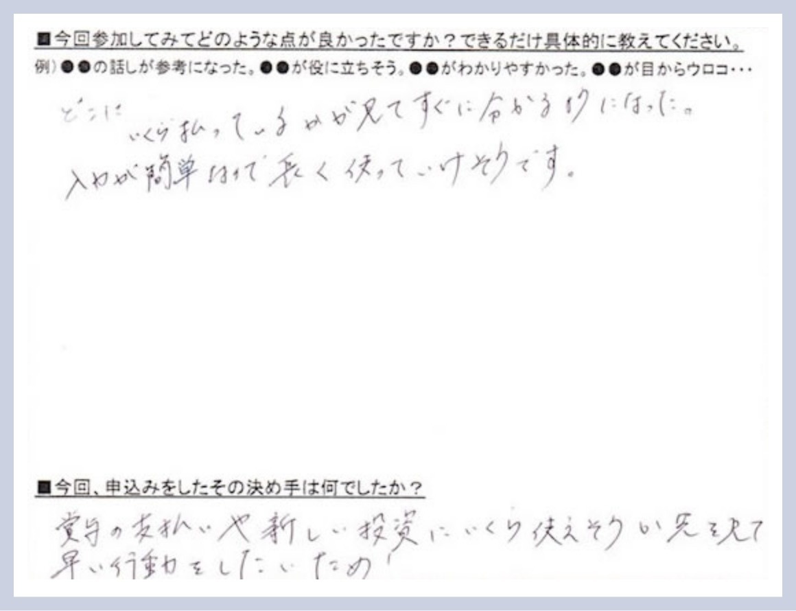 参加してみて良かった点は、どこにいくら払っているかが見てすぐに分かるようになった。入力が簡単なので長く使っていけそうです。申し込みの決め手は、賞与の支払いや新しい投資にいくら使えそうか先を見て早い行動をしたいため。