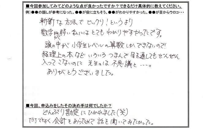 参加してみて良かった点は、ザンシンな方法でびっくり!というより数字が弱い私にはとてもわかりやすかったです。頭の中が小学生レベルの算数しかできないので経理上の本など色々つまんで目を通しても全然入ってこないのに、先生のは不思議と…ありがとうございました。申し込みの決め手はどんぶり勘定にひかれました。それだけでなく、会計を改めては晏氏をきいてみたかった。