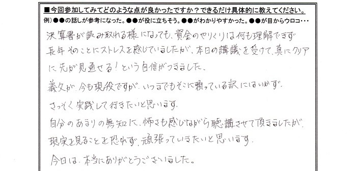 参加してみて良かった点は、決算書が読み取れるようになっても、資金のやりくりは何も理解できず長年そのことにストレスを感じていましたが、本日の講義を受けて真にクリアに先が見通せる!という自信がつきました。義父が今も現役ですが、いつまでもそこに頼っている訳にはいかず、さっそく実践して行きたいと思います。自分のあまりの無知に怖さを感じながら聴講させていただきましたが、現実を見ることを恐れず、頑張っていきたいと思います。今日は本当にありがとうございました。