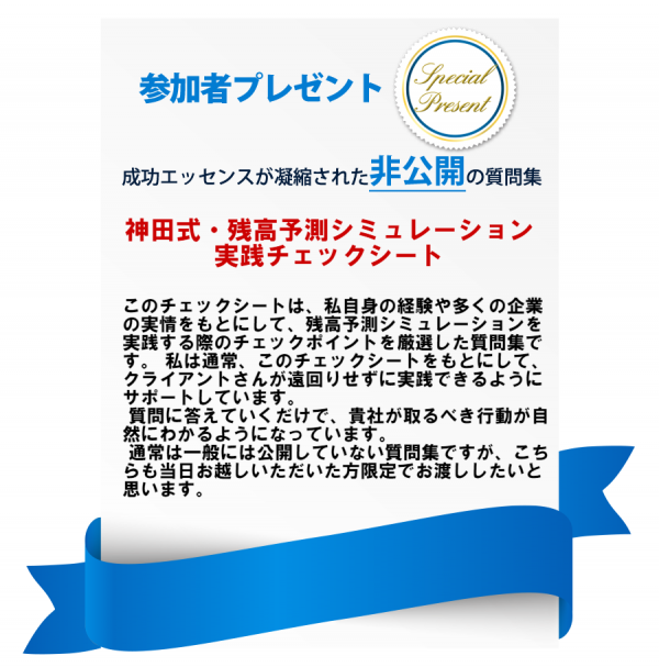 参加者プレゼントとして成功エッセンスが凝縮された非公開の質問集「神田式残高予測シミュレーションチェックシート」をプレゼント。このチェックシートは、神田自身の経験や多くの企業の実情をもとにして、残高予測シミュレーションを実践する際のチェックポイントを厳選した質問集です。私は通常、このチェックシートをもとにしてクライアントさんが遠回りせずに実線できるようにサポートしています。質問に答えていくだけで、貴社が取るべき行動が自然にわかるようになっています。通常は一般に公開していない質問集ですが、こちらも当日お越しい
