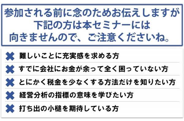 参加される前に念のためお伝えしますが、下記の方は本セミナーには向きませんので、ご注意くださいね。難しいことに充実感を求める方・すでに会社にお金が余って全く困っていない方・とにかく税金を少なくする方法だけを知りたい方・経営分析の指標の意味を学びたい方・打ち出の小槌を期待している方